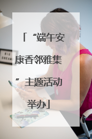 “端午安康香邻雅集”主题活动举办