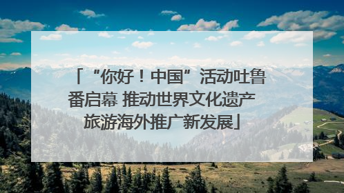 “你好！中国”活动吐鲁番启幕 推动世界文化遗产旅游海外推广新发展
