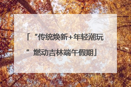 “传统焕新+年轻潮玩”燃动吉林端午假期