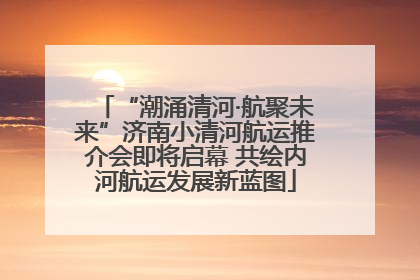“潮涌清河·航聚未来”济南小清河航运推介会即将启幕 共绘内河航运发展新蓝图