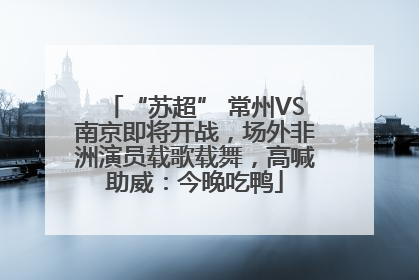 “苏超” 常州VS南京即将开战，场外非洲演员载歌载舞，高喊助威：今晚吃鸭