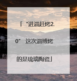 “进淄赶烤2.0” 这次淄博烤的是琉璃陶瓷