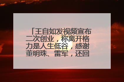 王自如发视频宣布二次创业，称离开格力是人生低谷，感谢董明珠、雷军，还回应了“工资条”：清楚自己要什么……