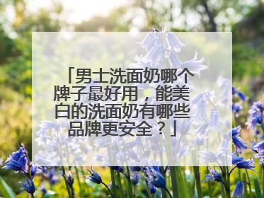 男士洗面奶哪个牌子最好用，能美白的洗面奶有哪些品牌更安全？