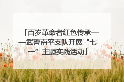 百岁革命者红色传承——武警南平支队开展“七一”主题实践活动