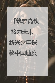筑梦高铁接力未来 新兴少年探秘中国速度