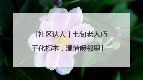 社区达人｜七旬老人巧手化朽木，温情暖邻里