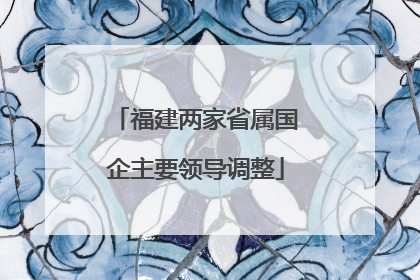 福建两家省属国企主要领导调整