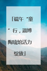 端午“童”行，淄博陶琉馆活力绽放