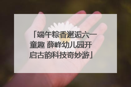 端午粽香邂逅六一童趣 薛峰幼儿园开启古韵科技奇妙游