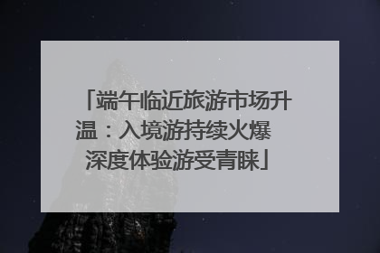 端午临近旅游市场升温：入境游持续火爆 深度体验游受青睐