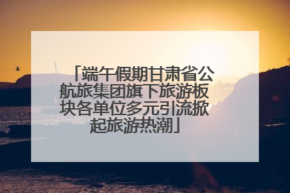 端午假期甘肃省公航旅集团旗下旅游板块各单位多元引流掀起旅游热潮