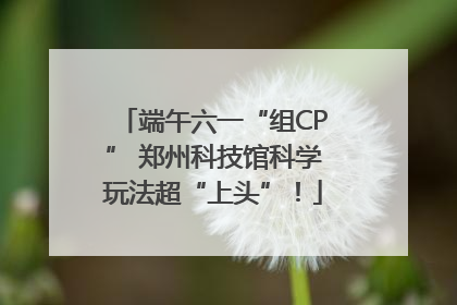 端午六一“组CP” 郑州科技馆科学玩法超“上头”！