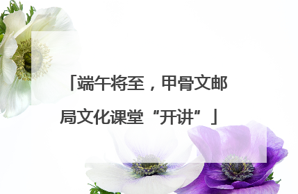 端午将至，甲骨文邮局文化课堂“开讲”