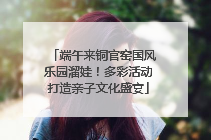 端午来铜官窑国风乐园溜娃！多彩活动打造亲子文化盛宴