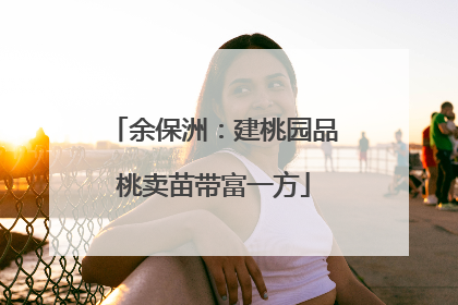 余保洲：建桃园品桃卖苗带富一方