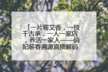 一片蕲艾香，一技千古承，一人一家店，养活一家人——俏妃蕲春溯源直播解码中医养生文化传承