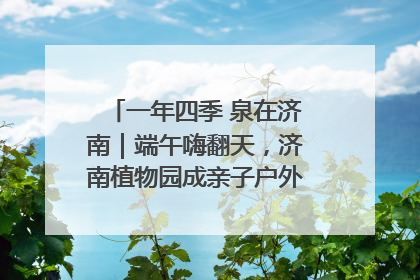 一年四季 泉在济南｜端午嗨翻天，济南植物园成亲子户外热门打卡地