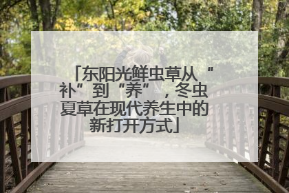 东阳光鲜虫草从“补”到“养”，冬虫夏草在现代养生中的新打开方式