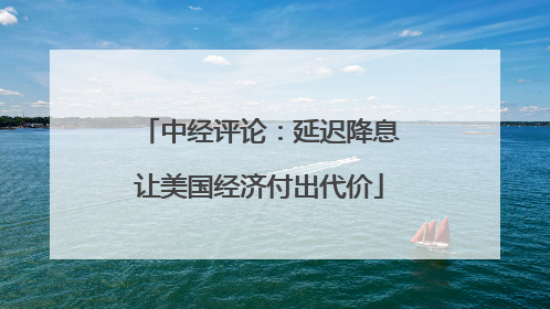 中经评论：延迟降息让美国经济付出代价