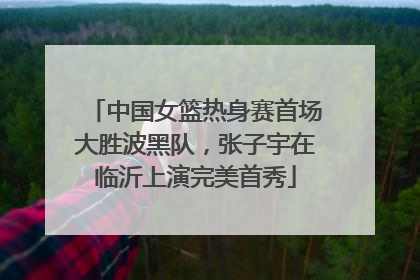 中国女篮热身赛首场大胜波黑队，张子宇在临沂上演完美首秀