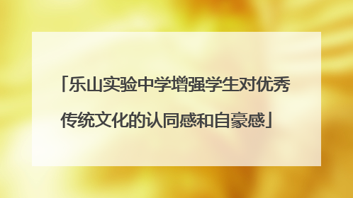 乐山实验中学增强学生对优秀传统文化的认同感和自豪感