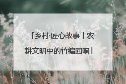 乡村·匠心故事丨农耕文明中的竹编回响