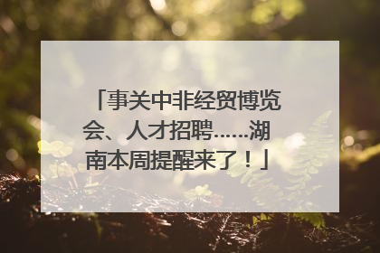 事关中非经贸博览会、人才招聘……湖南本周提醒来了！