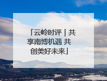 云岭时评｜共享南博机遇 共创美好未来
