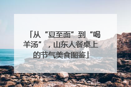 从“夏至面”到“喝羊汤”，山东人餐桌上的节气美食图鉴
