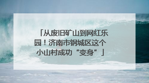 从废旧矿山到网红乐园！济南市钢城区这个小山村成功“变身”