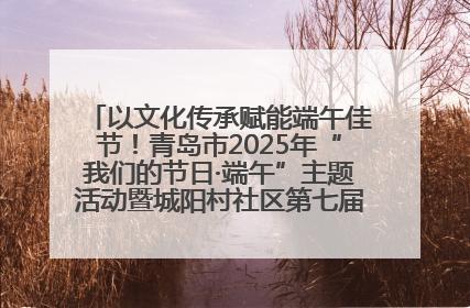 以文化传承赋能端午佳节！青岛市2025年“我们的节日·端午”主题活动暨城阳村社区第七届千人包粽子大赛举办