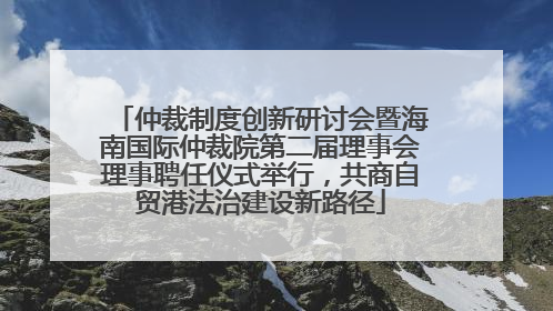 仲裁制度创新研讨会暨海南国际仲裁院第二届理事会理事聘任仪式举行，共商自贸港法治建设新路径