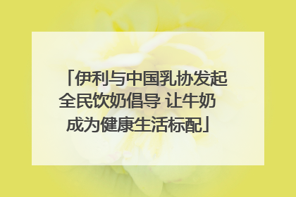 伊利与中国乳协发起全民饮奶倡导 让牛奶成为健康生活标配