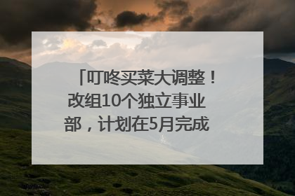 叮咚买菜大调整！改组10个独立事业部，计划在5月完成App端全面改版