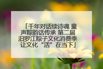 千年对话续诗魂 童声粽韵话传承 第二届汨罗江粽子文化消费季让文化“活”在当下