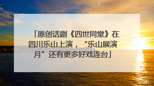 原创话剧《四世同堂》在四川乐山上演，“乐山展演月”还有更多好戏连台