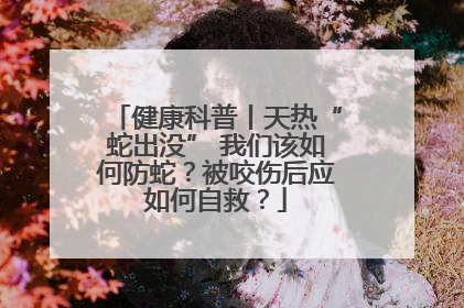 健康科普丨天热“蛇出没” 我们该如何防蛇？被咬伤后应如何自救？