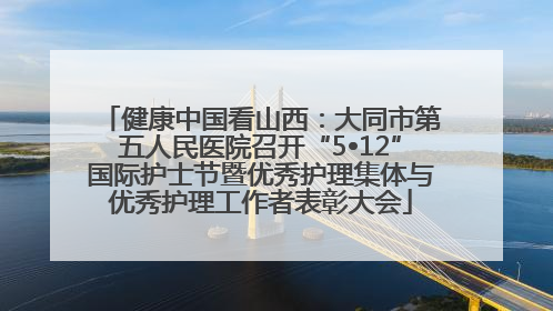 健康中国看山西：大同市第五人民医院召开“5•12”国际护士节暨优秀护理集体与优秀护理工作者表彰大会