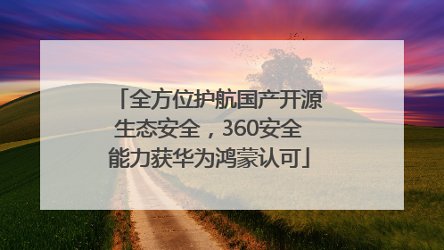 全方位护航国产开源生态安全，360安全能力获华为鸿蒙认可