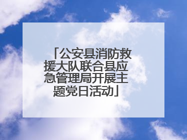 公安县消防救援大队联合县应急管理局开展主题党日活动
