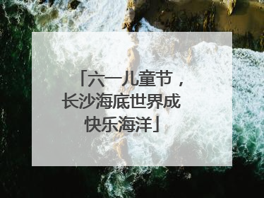 六一儿童节，长沙海底世界成快乐海洋