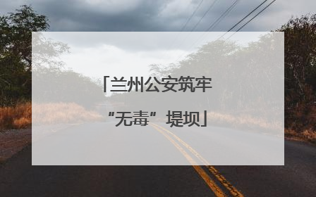 兰州公安筑牢“无毒”堤坝