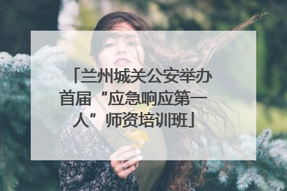 兰州城关公安举办首届“应急响应第一人”师资培训班