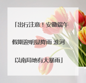 出行注意！安徽端午假期迎明显降雨 淮河以南局地有大暴雨