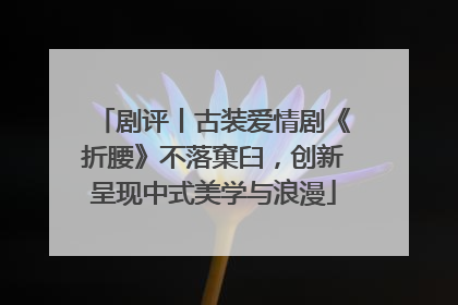 剧评丨古装爱情剧《折腰》不落窠臼，创新呈现中式美学与浪漫