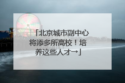北京城市副中心将添多所高校！培养这些人才→