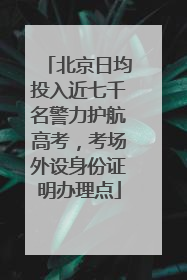 北京日均投入近七千名警力护航高考，考场外设身份证明办理点