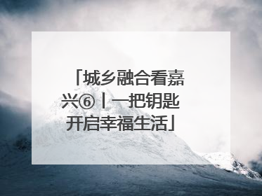 城乡融合看嘉兴⑥丨一把钥匙开启幸福生活