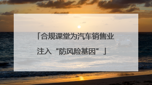 合规课堂为汽车销售业注入“防风险基因”